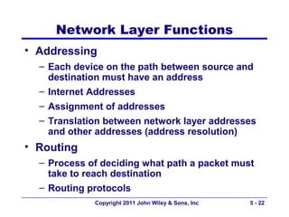 Network Layer Functions
• Addressing
  – Each device on the path between source and
    destination must have an address
  – Internet Addresses
  – Assignment of addresses
  – Translation between network layer addresses
    and other addresses (address resolution)
• Routing
  – Process of deciding what path a packet must
    take to reach destination
  – Routing protocols
             Copyright 2011 John Wiley & Sons, Inc   5 - 22
 