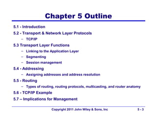Chapter 5 Outline
5.1 - Introduction
5.2 - Transport & Network Layer Protocols
    – TCP/IP
5.3 Transport Layer Functions
    – Linking to the Application Layer
    – Segmenting
    – Session management
5.4 - Addressing
    – Assigning addresses and address resolution
5.5 - Routing
    – Types of routing, routing protocols, multicasting, and router anatomy
5.6 - TCP/IP Example
5.7 – Implications for Management

                      Copyright 2011 John Wiley & Sons, Inc              5-3
 