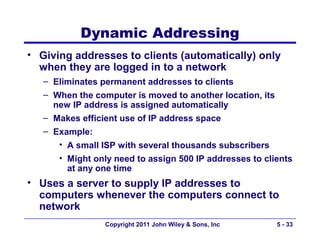 Dynamic Addressing
• Giving addresses to clients (automatically) only
  when they are logged in to a network
   – Eliminates permanent addresses to clients
   – When the computer is moved to another location, its
     new IP address is assigned automatically
   – Makes efficient use of IP address space
   – Example:
      • A small ISP with several thousands subscribers
      • Might only need to assign 500 IP addresses to clients
        at any one time
• Uses a server to supply IP addresses to
  computers whenever the computers connect to
  network
                 Copyright 2011 John Wiley & Sons, Inc     5 - 33
 