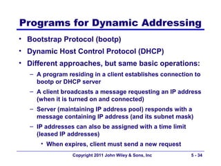 Programs for Dynamic Addressing
• Bootstrap Protocol (bootp)
• Dynamic Host Control Protocol (DHCP)
• Different approaches, but same basic operations:
   – A program residing in a client establishes connection to
     bootp or DHCP server
   – A client broadcasts a message requesting an IP address
     (when it is turned on and connected)
   – Server (maintaining IP address pool) responds with a
     message containing IP address (and its subnet mask)
   – IP addresses can also be assigned with a time limit
     (leased IP addresses)
      • When expires, client must send a new request
                 Copyright 2011 John Wiley & Sons, Inc     5 - 34
 