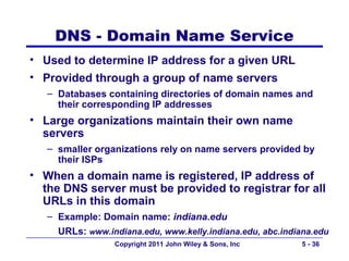 DNS - Domain Name Service
• Used to determine IP address for a given URL
• Provided through a group of name servers
   – Databases containing directories of domain names and
     their corresponding IP addresses
• Large organizations maintain their own name
  servers
   – smaller organizations rely on name servers provided by
     their ISPs
• When a domain name is registered, IP address of
  the DNS server must be provided to registrar for all
  URLs in this domain
   – Example: Domain name: indiana.edu
     URLs: www.indiana.edu, www.kelly.indiana.edu, abc.indiana.edu
                  Copyright 2011 John Wiley & Sons, Inc     5 - 36
 