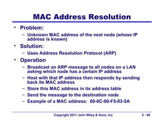 MAC Address Resolution
• Problem:
   – Unknown MAC address of the next node (whose IP
     address is known)
• Solution:
   – Uses Address Resolution Protocol (ARP)
• Operation
   – Broadcast an ARP message to all nodes on a LAN
     asking which node has a certain IP address
   – Host with that IP address then responds by sending
     back its MAC address
   – Store this MAC address in its address table
   – Send the message to the destination node
   – Example of a MAC address: 00-0C-00-F5-03-5A

                 Copyright 2011 John Wiley & Sons, Inc    5 - 40
 