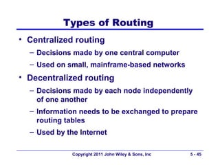 Types of Routing
• Centralized routing
  – Decisions made by one central computer
  – Used on small, mainframe-based networks
• Decentralized routing
  – Decisions made by each node independently
    of one another
  – Information needs to be exchanged to prepare
    routing tables
  – Used by the Internet

              Copyright 2011 John Wiley & Sons, Inc   5 - 45
 