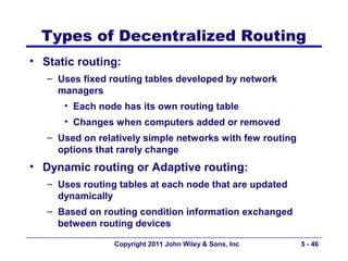Types of Decentralized Routing
• Static routing:
   – Uses fixed routing tables developed by network
     managers
      • Each node has its own routing table
      • Changes when computers added or removed
   – Used on relatively simple networks with few routing
     options that rarely change
• Dynamic routing or Adaptive routing:
   – Uses routing tables at each node that are updated
     dynamically
   – Based on routing condition information exchanged
     between routing devices

                 Copyright 2011 John Wiley & Sons, Inc     5 - 46
 