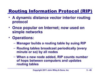 Routing Information Protocol (RIP)
• A dynamic distance vector interior routing
  protocol
• Once popular on Internet; now used on
  simple networks
• Operations:
  – Manager builds a routing table by suing RIP
  – Routing tables broadcast periodically (every
    minute or so) by all nodes
  – When a new node added, RIP counts number
    of hops between computers and updates
    routing tables
             Copyright 2011 John Wiley & Sons, Inc   5 - 49
 
