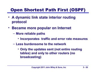 Open Shortest Path First (OSPF)
• A dynamic link state interior routing
  protocol
• Became more popular on Internet
  – More reliable paths
     • Incorporates traffic and error rate measures
  – Less burdensome to the network
     • Only the updates sent (not entire routing
       tables) and only to other routers (no
       broadcasting)


              Copyright 2011 John Wiley & Sons, Inc   5 - 50
 