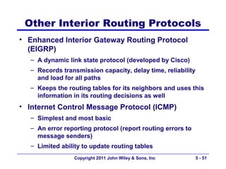 Other Interior Routing Protocols
• Enhanced Interior Gateway Routing Protocol
  (EIGRP)
   – A dynamic link state protocol (developed by Cisco)
   – Records transmission capacity, delay time, reliability
     and load for all paths
   – Keeps the routing tables for its neighbors and uses this
     information in its routing decisions as well
• Internet Control Message Protocol (ICMP)
   – Simplest and most basic
   – An error reporting protocol (report routing errors to
     message senders)
   – Limited ability to update routing tables
                  Copyright 2011 John Wiley & Sons, Inc       5 - 51
 