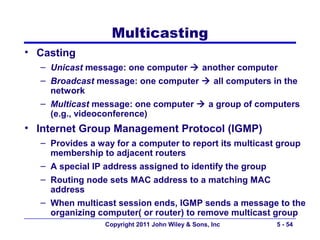 Multicasting
• Casting
  – Unicast message: one computer  another computer
  – Broadcast message: one computer  all computers in the
    network
  – Multicast message: one computer  a group of computers
    (e.g., videoconference)
• Internet Group Management Protocol (IGMP)
  – Provides a way for a computer to report its multicast group
    membership to adjacent routers
  – A special IP address assigned to identify the group
  – Routing node sets MAC address to a matching MAC
    address
  – When multicast session ends, IGMP sends a message to the
    organizing computer( or router) to remove multicast group
                 Copyright 2011 John Wiley & Sons, Inc   5 - 54
 