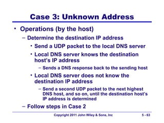 Case 3: Unknown Address
• Operations (by the host)
  – Determine the destination IP address
     • Send a UDP packet to the local DNS server
     • Local DNS server knows the destination
       host’s IP address
        – Sends a DNS response back to the sending host
     • Local DNS server does not know the
       destination IP address
        – Send a second UDP packet to the next highest
          DNS host, and so on, until the destination host’s
          IP address is determined
  – Follow steps in Case 2
               Copyright 2011 John Wiley & Sons, Inc    5 - 63
 