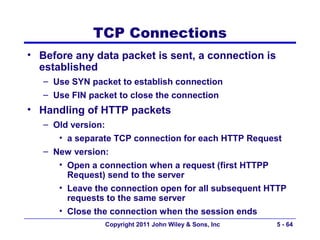 TCP Connections
• Before any data packet is sent, a connection is
  established
   – Use SYN packet to establish connection
   – Use FIN packet to close the connection
• Handling of HTTP packets
   – Old version:
      • a separate TCP connection for each HTTP Request
   – New version:
      • Open a connection when a request (first HTTPP
        Request) send to the server
      • Leave the connection open for all subsequent HTTP
        requests to the same server
      • Close the connection when the session ends
                Copyright 2011 John Wiley & Sons, Inc   5 - 64
 