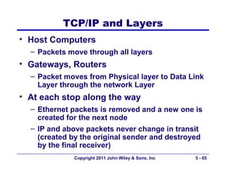 TCP/IP and Layers
• Host Computers
  – Packets move through all layers
• Gateways, Routers
  – Packet moves from Physical layer to Data Link
    Layer through the network Layer
• At each stop along the way
  – Ethernet packets is removed and a new one is
    created for the next node
  – IP and above packets never change in transit
    (created by the original sender and destroyed
    by the final receiver)
             Copyright 2011 John Wiley & Sons, Inc   5 - 65
 