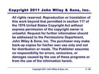 Copyright 2011 John Wiley & Sons, Inc.

 All rights reserved. Reproduction or translation of
 this work beyond that permitted in section 117 of
 the 1976 United States Copyright Act without
 express permission of the copyright owner is
 unlawful. Request for further information should
 be addressed to the Permissions Department,
 John Wiley & Sons, Inc. The purchaser may make
 back-up copies for his/her own use only and not
 for distribution or resale. The Publisher assumes
 no responsibility for errors, omissions, or
 damages caused by the use of these programs or
 from the use of the information herein.

              Copyright 2011 John Wiley & Sons, Inc   5 - 68
 