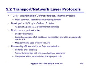 5.2 Transport/Network Layer Protocols
•   TCP/IP (Transmission Control Protocol / Internet Protocol)
     – Most common, used by all Internet equipment
•   Developed in 1974 by V. Cerf and B. Kahn
     – As part of Arpanet (U.S. Department of Defense)
•   Most common protocol suite
     – Used by the Internet
     – Largest percentage of all backbone, metropolitan, and wide area networks
       use TCP/IP
     – Most commonly used protocol on LANs
•   Reasonably efficient and error free transmission
     – Performs error checking
     – Transmits large files with end-to-end delivery assurance
     – Compatible with a variety of data link layer protocols


                        Copyright 2011 John Wiley & Sons, Inc                5-9
 