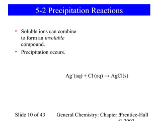 5-2 Precipitation Reactions

• Soluble ions can combine
  to form an insoluble
  compound.
• Precipitation occurs.



                     Ag+(aq) + Cl-(aq) → AgCl(s)




Slide 10 of 43   General Chemistry: Chapter 5
                                            Prentice-Hall
 