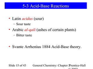 5-3 Acid-Base Reactions

• Latin acidus (sour)
   – Sour taste
• Arabic al-qali (ashes of certain plants)
   – Bitter taste


• Svante Arrhenius 1884 Acid-Base theory.



Slide 15 of 43      General Chemistry: Chapter 5
                                               Prentice-Hall
 