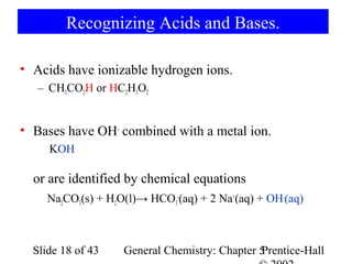 Recognizing Acids and Bases.

• Acids have ionizable hydrogen ions.
   – CH3CO2H or HC2H3O2


• Bases have OH- combined with a metal ion.
     KOH

  or are identified by chemical equations
     Na2CO3(s) + H2O(l)→ HCO3-(aq) + 2 Na+(aq) + OH-(aq)



  Slide 18 of 43    General Chemistry: Chapter 5
                                               Prentice-Hall
 