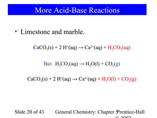 More Acid-Base Reactions

• Limestone and marble.

        CaCO3(s) + 2 H+(aq) → Ca2+(aq) + H2CO3(aq)


             But: H2CO3(aq) → H2O(l) + CO2(g)

      CaCO3(s) + 2 H+(aq) → Ca2+(aq) + H2O(l) + CO2(g)




Slide 20 of 43    General Chemistry: Chapter 5
                                             Prentice-Hall
 