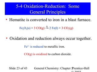 5-4 Oxidation-Reduction: Some
             General Principles
• Hematite is converted to iron in a blast furnace.
                              ∆
          Fe2O3(s) + 3 CO(g) → 2 Fe(l) + 3 CO2(g)


• Oxidation and reduction always occur together.
             Fe3+ is reduced to metallic iron.

             CO(g) is oxidized to carbon dioxide.



  Slide 23 of 43     General Chemistry: Chapter 5
                                                Prentice-Hall
 