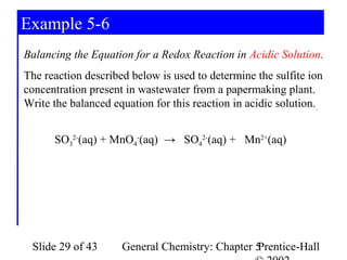 Example 5-6
Balancing the Equation for a Redox Reaction in Acidic Solution.
The reaction described below is used to determine the sulfite ion
concentration present in wastewater from a papermaking plant.
Write the balanced equation for this reaction in acidic solution. .


      SO32-(aq) + MnO4-(aq) → SO42-(aq) + Mn2+(aq)




 Slide 29 of 43       General Chemistry: Chapter 5
                                                 Prentice-Hall
 