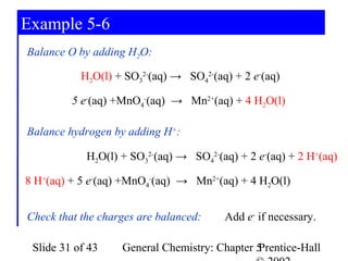Example 5-6
Balance O by adding H2O:

           H2O(l) + SO32-(aq) → SO42-(aq) + 2 e-(aq)

         5 e-(aq) +MnO4-(aq) → Mn2+(aq) + 4 H2O(l)

Balance hydrogen by adding H+:

            H2O(l) + SO32-(aq) → SO42-(aq) + 2 e-(aq) + 2 H+(aq)

8 H+(aq) + 5 e-(aq) +MnO4-(aq) → Mn2+(aq) + 4 H2O(l)


Check that the charges are balanced:    Add e- if necessary.

 Slide 31 of 43    General Chemistry: Chapter 5
                                              Prentice-Hall
 