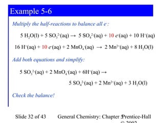 Example 5-6
Multiply the half-reactions to balance all e-:

   5 H2O(l) + 5 SO32-(aq) → 5 SO42-(aq) + 10 e-(aq) + 10 H+(aq)

 16 H+(aq) + 10 e-(aq) + 2 MnO4-(aq) → 2 Mn2+(aq) + 8 H2O(l)

Add both equations and simplify:

   5 SO32-(aq) + 2 MnO4-(aq) + 6H+(aq) →
                          5 SO42-(aq) + 2 Mn2+(aq) + 3 H2O(l)

Check the balance!


 Slide 32 of 43      General Chemistry: Chapter 5
                                                Prentice-Hall
 