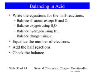 Balancing in Acid
• Write the equations for the half-reactions.
   –   Balance all atoms except H and O.
   –   Balance oxygen using H2O.
   –   Balance hydrogen using H+.
   –   Balance charge using e-.
• Equalize the number of electrons.
• Add the half reactions.
• Check the balance.


Slide 33 of 43    General Chemistry: Chapter 5
                                             Prentice-Hall
 