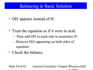 Balancing in Basic Solution

• OH- appears instead of H+.

• Treat the equation as if it were in acid.
   – Then add OH- to each side to neutralize H+.
   – Remove H2O appearing on both sides of
     equation.
• Check the balance.


Slide 34 of 43   General Chemistry: Chapter 5
                                            Prentice-Hall
 