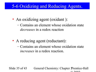 5-6 Oxidizing and Reducing Agents.

  • An oxidizing agent (oxidant ):
      – Contains an element whose oxidation state
        decreases in a redox reaction


  • A reducing agent (reductant):
      – Contains an element whose oxidation state
        increases in a redox reaction.



Slide 35 of 43   General Chemistry: Chapter 5
                                            Prentice-Hall
 