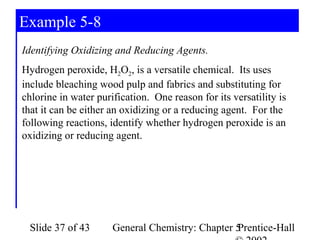 Example 5-8
Identifying Oxidizing and Reducing Agents.
Hydrogen peroxide, H2O2, is a versatile chemical. Its uses
include bleaching wood pulp and fabrics and substituting for
chlorine in water purification. One reason for its versatility is
that it can be either an oxidizing or a reducing agent. For the
following reactions, identify whether hydrogen peroxide is an
oxidizing or reducing agent.




 Slide 37 of 43       General Chemistry: Chapter 5
                                                 Prentice-Hall
 