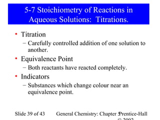 5-7 Stoichiometry of Reactions in
     Aqueous Solutions: Titrations.
• Titration
   – Carefully controlled addition of one solution to
     another.
• Equivalence Point
   – Both reactants have reacted completely.
• Indicators
   – Substances which change colour near an
     equivalence point.


Slide 39 of 43   General Chemistry: Chapter 5
                                            Prentice-Hall
 
