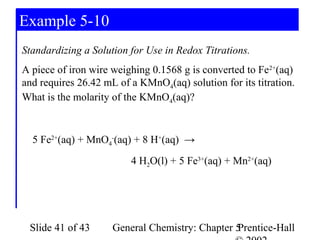 Example 5-10
Standardizing a Solution for Use in Redox Titrations.
A piece of iron wire weighing 0.1568 g is converted to Fe2+(aq)
and requires 26.42 mL of a KMnO4(aq) solution for its titration.
What is the molarity of the KMnO4(aq)?


  5 Fe2+(aq) + MnO4-(aq) + 8 H+(aq) →
                         4 H2O(l) + 5 Fe3+(aq) + Mn2+(aq)




 Slide 41 of 43      General Chemistry: Chapter 5
                                                Prentice-Hall
 