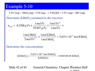 Example 5-10
  5 Fe2+(aq) + MnO4-(aq) + 8 H+(aq) → 4 H2O(l) + 5 Fe3+(aq) + Mn2+(aq)
Determine KMnO4 consumed in the reaction:
                          1 mol Fe    1 mol Fe 2 +
 nH 2O   = 0.1568 g Fe ×            ×              ×
                         55.847 g Fe 1 mol Fe
                            −
                 1 mol MnO4 1 mol KMnO4
                               ×            −
                                              = 5.615 × 10 − 4 mol KMnO4
                  5 mol Fe 2 +   1 mol MnO4

Determine the concentration:

                       5.615 × 10 −4 mol KMnO4
           [ KMnO4 ] =                         = 0.02140 M KMnO4
                              0.02624 L


  Slide 42 of 43         General Chemistry: Chapter 5
                                                    Prentice-Hall
 