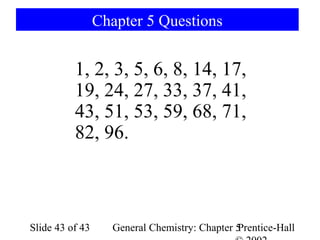 Chapter 5 Questions


          1, 2, 3, 5, 6, 8, 14, 17,
          19, 24, 27, 33, 37, 41,
          43, 51, 53, 59, 68, 71,
          82, 96.



Slide 43 of 43     General Chemistry: Chapter 5
                                              Prentice-Hall
 