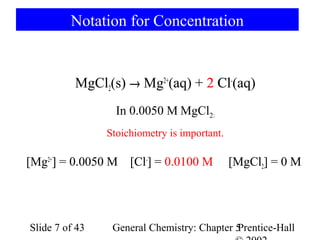 Notation for Concentration


          MgCl2(s) → Mg2+(aq) + 2 Cl-(aq)
                  In 0.0050 M MgCl2:
                Stoichiometry is important.

[Mg2+] = 0.0050 M [Cl-] = 0.0100 M            [MgCl2] = 0 M




Slide 7 of 43    General Chemistry: Chapter 5
                                            Prentice-Hall
 