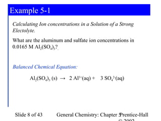 Example 5-1
Calculating Ion concentrations in a Solution of a Strong
Electolyte.
What are the aluminum and sulfate ion concentrations in
0.0165 M Al2(SO4)3?.


Balanced Chemical Equation:

       Al2(SO4)3 (s) → 2 Al3+(aq) +     3 SO42-(aq)




 Slide 8 of 43      General Chemistry: Chapter 5
                                               Prentice-Hall
 