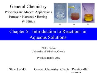 General Chemistry
Principles and Modern Applications
   Petrucci • Harwood • Herring
             8th Edition


   Chapter 5: Introduction to Reactions in
             Aqueous Solutions

                            Philip Dutton
                   University of Windsor, Canada

                       Prentice-Hall © 2002



  Slide 1 of 43      General Chemistry: Chapter 5
                                                Prentice-Hall
 
