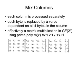 Mix Columns each column is processed separately each byte is replaced by a value dependent on all 4 bytes in the column effectively a matrix multiplication in GF(2 8 ) using prime poly m(x) =x 8 +x 4 +x 3 +x+1 