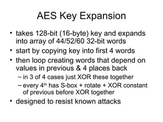 AES Key Expansion takes 128-bit (16-byte) key and expands into array of 44/52/60 32-bit words start by copying key into first 4 words then loop creating words that depend on values in previous & 4 places back in 3 of 4 cases just XOR these together every 4 th  has S-box + rotate + XOR constant of previous before XOR together designed to resist known attacks 