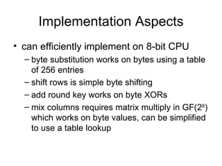 Implementation Aspects can efficiently implement on 8-bit CPU byte substitution works on bytes using a table of 256 entries shift rows is simple byte shifting add round key works on byte XORs mix columns requires matrix multiply in  GF(2 8 ) which works on byte values, can be simplified to use a table lookup 
