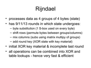 Rijndael processes data as  4 groups of 4 bytes (state) has 9/11/13 rounds in which state undergoes:  byte substitution (1 S-box used on every byte)  shift rows (permute bytes between groups/columns)  mix columns (subs using matrix multipy of groups)  add round key (XOR state with key material)  initial XOR key material & incomplete last round all operations can be combined into XOR and table lookups - hence very fast & efficient 