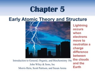Chapter 5
Early Atomic Theory and Structure
                                                        Lightning
                                                        occurs
                                                        when
                                                        electrons
                                                        move to
                                                        neutralize a
                                                        charge
                                                        difference
                                                        between
 Introduction to General, Organic, and Biochemistry 10e the clouds
                 John Wiley & Sons, Inc                 and the
      Morris Hein, Scott Pattison, and Susan Arena      Earth
 