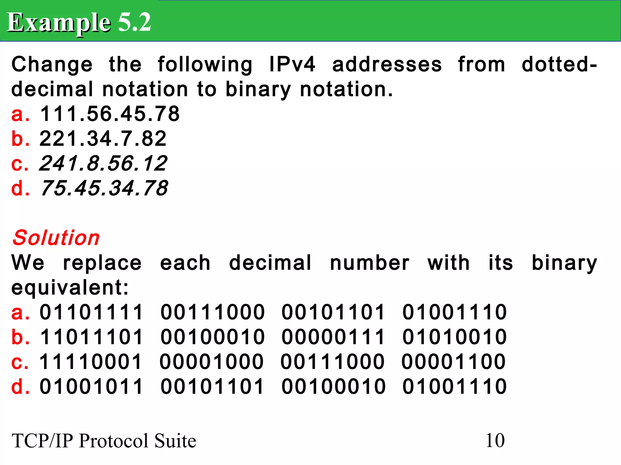 Example 5.2
Change the following IPv4 addresses from dotted-
decimal notation to binary notation.
a. 111.56.45.78
b. 221.34.7.82
c. 241.8.56.12
d. 75.45.34.78

Solution
We replace      each decimal number with its binary
equivalent:
a. 01101111     00111000   00101101   01001110
b. 11011101     00100010   00000111   01010010
c. 11110001     00001000   00111000   00001100
d. 01001011     00101101   00100010   01001110

TCP/IP Protocol Suite                       10
 