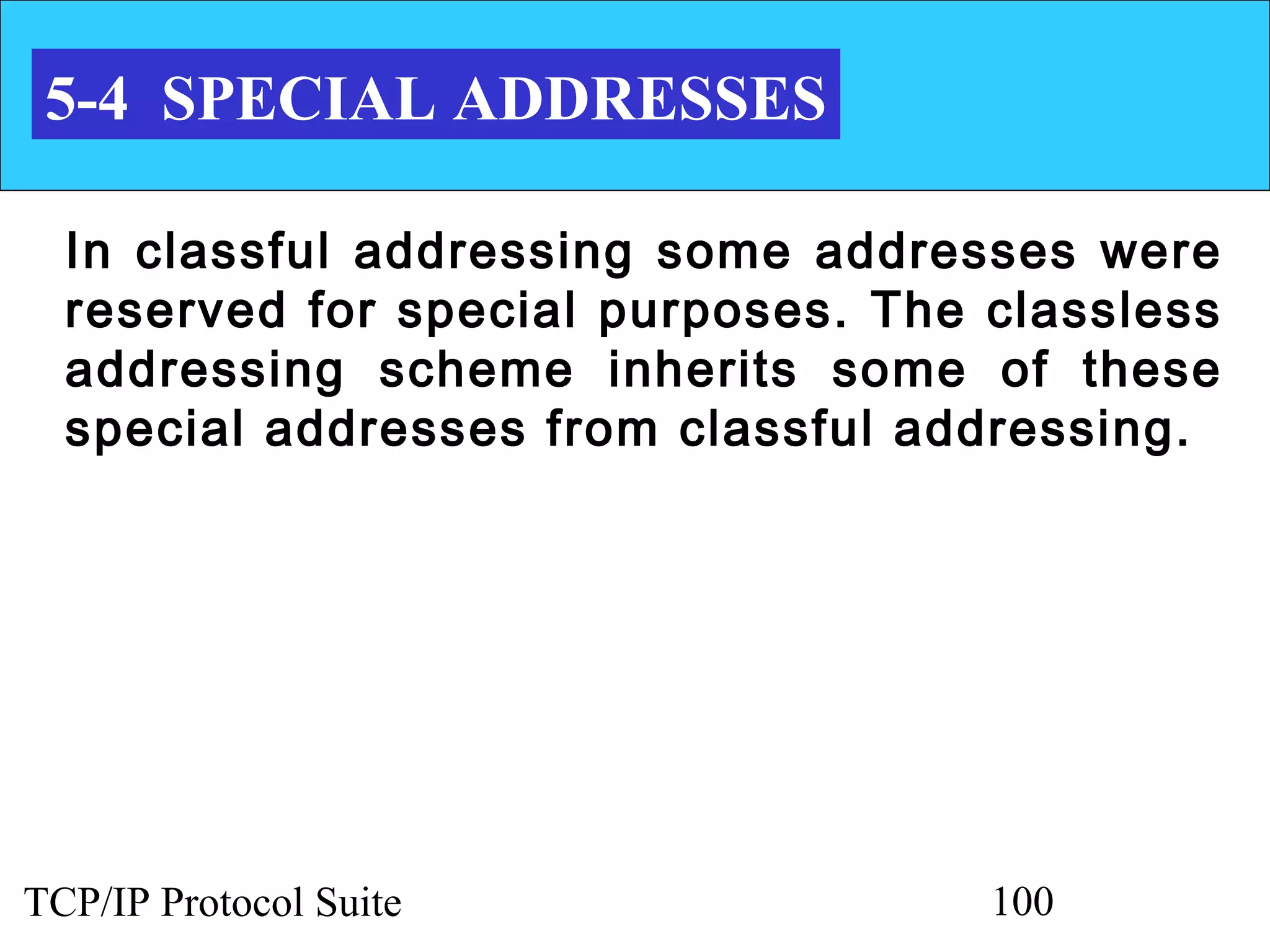 5-4 SPECIAL ADDRESSES

  In classful addressing some addresses were
  reserved for special purposes. The classless
  addressing scheme inherits some of these
  special addresses from classful addressing.




TCP/IP Protocol Suite                100
 
