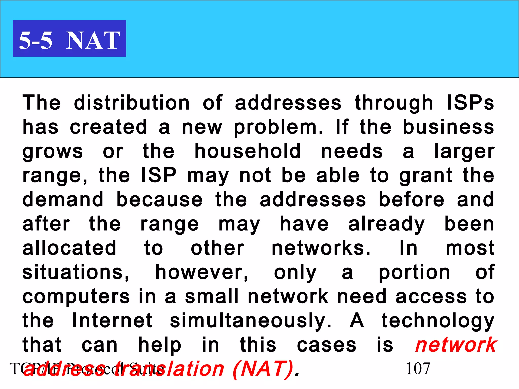5-5 NAT

 The distribution of addresses through ISPs
 has created a new problem. If the business
 grows or the household needs a larger
 range, the ISP may not be able to grant the
 demand because the addresses before and
 after the range may have already been
 allocated to other networks. In most
 situations, however, only a portion of
 computers in a small network need access to
 the Internet simultaneously. A technology
 that can help in this cases is network
 address translation (NAT) .
TCP/IP Protocol Suite               107
 