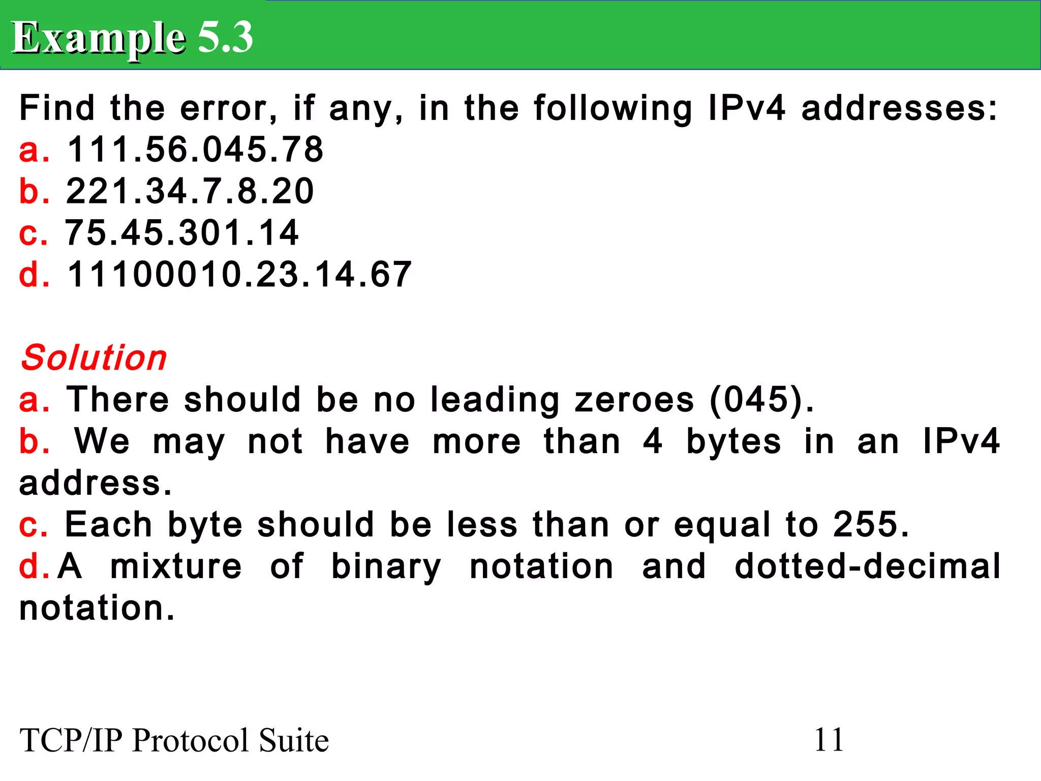 Example 5.3
Find the error, if any, in the following IPv4 addresses:
a. 111.56.045.78
b. 221.34.7.8.20
c. 75.45.301.14
d. 11100010.23.14.67

Solution
a. There should be no leading zeroes (045).
b. We may not have more than 4 bytes in an IPv4
address.
c. Each byte should be less than or equal to 255.
d. A mixture of binary notation and dotted-decimal
notation.


TCP/IP Protocol Suite                        11
 