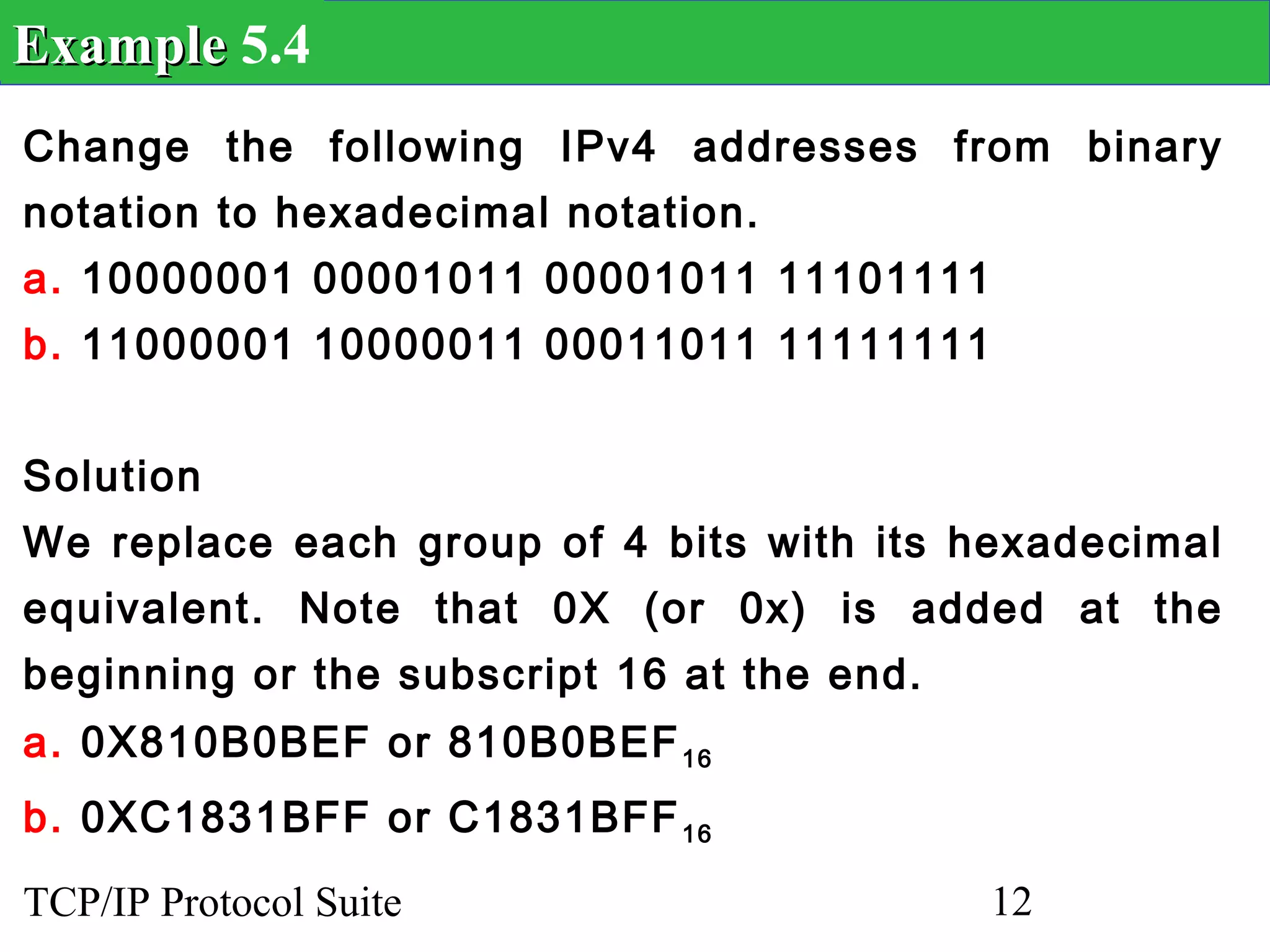 Example 5.4
Change the following IPv4 addresses from binary
notation to hexadecimal notation.
a. 10000001 00001011 00001011 11101111
b. 11000001 10000011 00011011 11111111


Solution
We replace each group of 4 bits with its hexadecimal
equivalent. Note that 0X (or 0x) is added at the
beginning or the subscript 16 at the end.
a. 0X810B0BEF or 810B0BEF 16
b. 0XC1831BFF or C1831BFF 16
TCP/IP Protocol Suite                       12
 