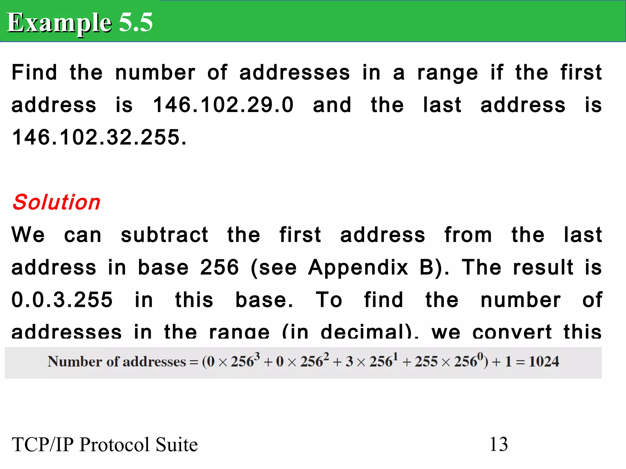 Example 5.5
Find the number of addresses in a range if the first
address is 146.102.29.0 and the last address is
146.102.32.255.


Solution
We can subtract the first address from the last
address in base 256 (see Appendix B). The result is
0.0.3.255    in   this   base.   To   find   the   number   of
addresses in the range (in decimal), we convert this
number to base 10 and add 1 to the result..


TCP/IP Protocol Suite                              13
 