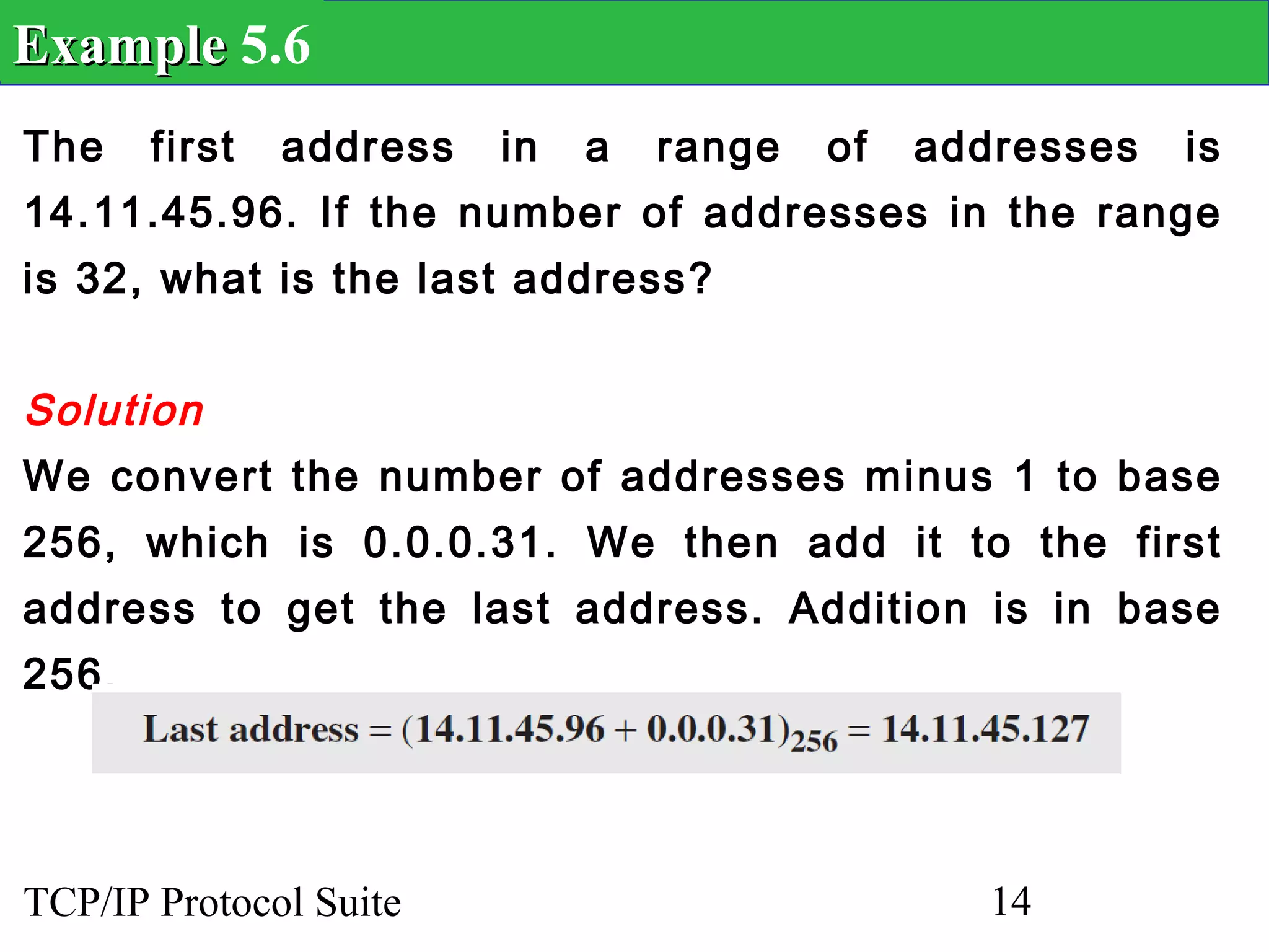 Example 5.6
The    first   address   in   a   range   of   addresses   is
14.11.45.96. If the number of addresses in the range
is 32, what is the last address?


Solution
We convert the number of addresses minus 1 to base
256, which is 0.0.0.31. We then add it to the first
address to get the last address. Addition is in base
256.




TCP/IP Protocol Suite                             14
 
