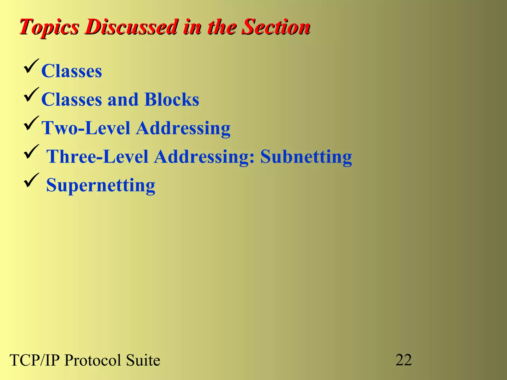 Topics Discussed in the Section
 Classes
 Classes and Blocks
 Two-Level Addressing
  Three-Level Addressing: Subnetting
  Supernetting




TCP/IP Protocol Suite                   22
 