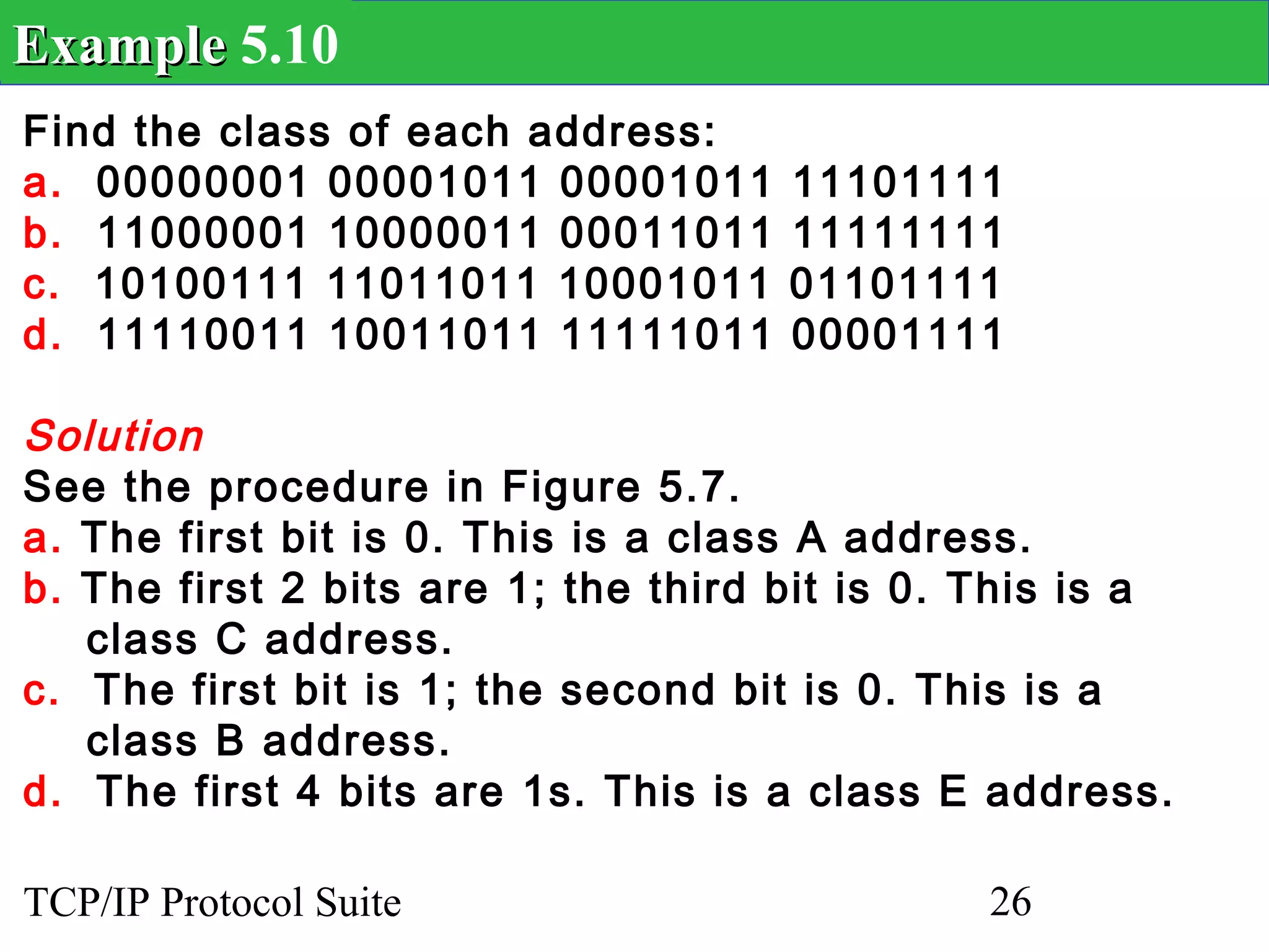 Example 5.10
Find the class of each address:
a. 00000001 00001011 00001011        11101111
b. 11000001 10000011 00011011        11111111
c. 10100111 11011011 10001011        01101111
d. 11110011 10011011 11111011        00001111

Solution
See the procedure in Figure 5.7.
a. The first bit is 0. This is a class A address.
b. The first 2 bits are 1; the third bit is 0. This is a
   class C address.
c. The first bit is 1; the second bit is 0. This is a
   class B address.
d. The first 4 bits are 1s. This is a class E address.

TCP/IP Protocol Suite                          26
 